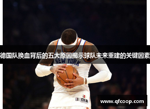 德国队换血背后的五大原因揭示球队未来重建的关键因素